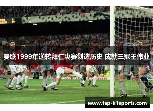 曼联1999年逆转拜仁决赛创造历史 成就三冠王伟业