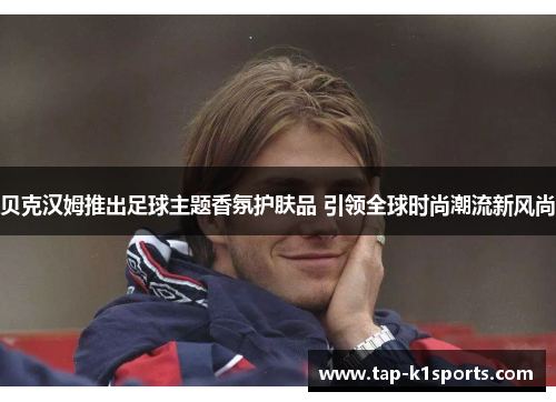 贝克汉姆推出足球主题香氛护肤品 引领全球时尚潮流新风尚