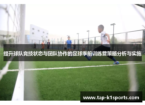 提升球队竞技状态与团队协作的足球季前训练营策略分析与实施