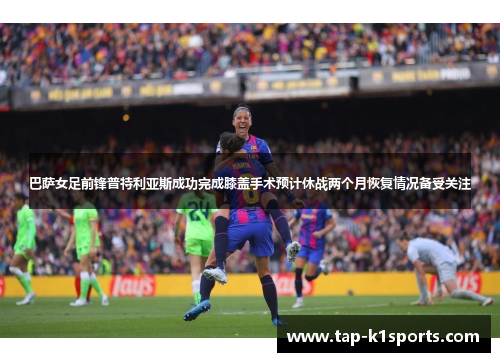 巴萨女足前锋普特利亚斯成功完成膝盖手术预计休战两个月恢复情况备受关注