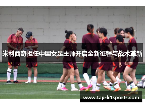 米利西奇担任中国女足主帅开启全新征程与战术革新